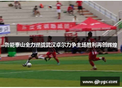 鲁能泰山全力迎战武汉卓尔力争主场胜利再创辉煌