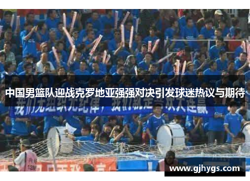 中国男篮队迎战克罗地亚强强对决引发球迷热议与期待